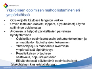 Osaamisen ja sivistyksen parhaaksi
Yksilöllisen oppimisen mahdollistaminen eri
ympäristöissä
- Opiskelijoilla käytössä langaton verkko
- Omien laitteiden (tabletit, läppärit, älypuhelimet) käytön
salliminen opiskelussa
- Avoimien ja helposti päivitettävien palvelujen
hyödyntäminen
- Opiskelijan oppimisprosessin dokumentoituminen ja
ammattitaidon läpinäkyväksi tekeminen
- Yhteisohjaajuus mahdollista avoimissa
ympäristöissä läpinäkyvyys
- Reaaliaikaisen ohjauksen
saatavuus, ohjausrakenteisiin
- Elävät yhdessä päivitettävät oppimisaineistot
(alakohtainen klusteriajattelu tms)
 