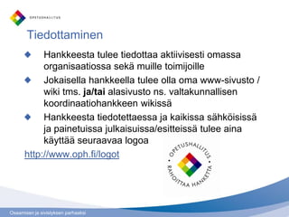 Osaamisen ja sivistyksen parhaaksi
Tiedottaminen
Hankkeesta tulee tiedottaa aktiivisesti omassa
organisaatiossa sekä muille toimijoille
Jokaisella hankkeella tulee olla oma www-sivusto /
wiki tms. ja/tai alasivusto ns. valtakunnallisen
koordinaatiohankkeen wikissä
Hankkeesta tiedotettaessa ja kaikissa sähköisissä
ja painetuissa julkaisuissa/esitteissä tulee aina
käyttää seuraavaa logoa
http://www.oph.fi/logot
 