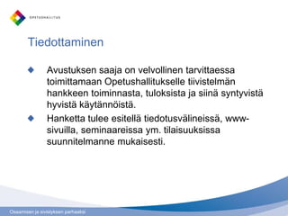 Osaamisen ja sivistyksen parhaaksi
Avustuksen saaja on velvollinen tarvittaessa
toimittamaan Opetushallitukselle tiivistelmän
hankkeen toiminnasta, tuloksista ja siinä syntyvistä
hyvistä käytännöistä.
Hanketta tulee esitellä tiedotusvälineissä, www-
sivuilla, seminaareissa ym. tilaisuuksissa
suunnitelmanne mukaisesti.
Tiedottaminen
 