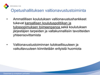 Osaamisen ja sivistyksen parhaaksi
• Ammatillisen koulutuksen valtionavustushankkeet
tukevat kansallisen koulutuspolitiikan ja
tulossopimuksen toimeenpanoa sekä koulutuksen
järjestäjien tarpeiden ja valtakunnallisiin tavoitteiden
yhteensovittamista
• Valtionavustustoiminnan tuloksellisuuteen ja
vaikuttavuuteen kiinnitetään erityistä huomiota
Opetushallituksen valtionavustustoiminta
 