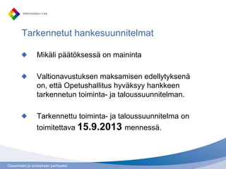 Osaamisen ja sivistyksen parhaaksi
Tarkennetut hankesuunnitelmat
Mikäli päätöksessä on maininta
Valtionavustuksen maksamisen edellytyksenä
on, että Opetushallitus hyväksyy hankkeen
tarkennetun toiminta- ja taloussuunnitelman.
Tarkennettu toiminta- ja taloussuunnitelma on
toimitettava 15.9.2013 mennessä.
 