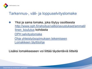 Osaamisen ja sivistyksen parhaaksi
Tarkennus-, väli- ja loppuselvityslomake
Yksi ja sama lomake, joka löytyy osoitteesta
http://www.oph.fi/rahoitus/valtionavustukset/ammatil
linen_koulutus kohdasta
OPH selvityslomake
Ohje yhteistyösopimuksen tekemiseen
Lomakkeen täyttöohje
Lisäksi lomakkeeseen voi liittää täydentäviä liitteitä
 