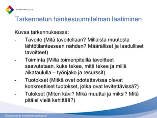 Osaamisen ja sivistyksen parhaaksi
Tarkennetun hankesuunnitelman laatiminen
Kuvaa tarkennuksessa:
- Tavoite (Mitä tavoitellaan? Millaista muutosta
lähtötilanteeseen nähden? Määrälliset ja laadulliset
tavoitteet)
- Toiminta (Millä toimenpiteillä tavoitteet
saavutetaan, kuka tekee, mitä tekee ja millä
aikataululla – työnjako ja resurssit)
- Tuotokset (Mitkä ovat odotettavissa olevat
konkreettiset tuotokset, jotka ovat levitettävissä?)
- Tulokset (Miten kävi? Mikä muuttui ja miksi? Mitä
pitäisi vielä kehittää?)
 