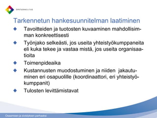 Osaamisen ja sivistyksen parhaaksi
Tarkennetun hankesuunnitelman laatiminen
Tavoitteiden ja tuotosten kuvaaminen mahdollisim-
man konkreettisesti
Työnjako selkeästi, jos useita yhteistyökumppaneita
eli kuka tekee ja vastaa mistä, jos useita organisaa-
tioita
Toimenpideaika
Kustannusten muodostuminen ja niiden jakautu-
minen eri osapuolille (koordinaattori, eri yhteistyö-
kumppanit)
Tulosten levittämistavat
 