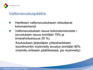 Osaamisen ja sivistyksen parhaaksi
Valtionavustuspäätös
Hankkeen valtionavustukseen oikeuttavat
kokonaismenot
Valtionavustuksen osuus kokonaismenoista •
(avustuksen osuus enintään 75% ja
omarahoitusosuus 25 %)
Koulutuksen järjestäjien yhteishankkeen
koordinointiin myönnetty avustus enintään 90%
(mainittu erikseen päätöksessä, jos myönnetty)
 