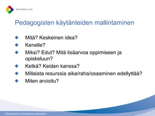 Osaamisen ja sivistyksen parhaaksi
Pedagogisten käytänteiden mallintaminen
Mitä? Keskeinen idea?
Kenelle?
Miksi? Edut? Mitä lisäarvoa oppimiseen ja
opiskeluun?
Ketkä? Keiden kanssa?
Millaista resurssia aika/raha/osaaminen edellyttää?
Miten arvioitu?
 