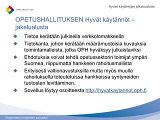 Osaamisen ja sivistyksen parhaaksi
OPETUSHALLITUKSEN Hyvät käytännöt –
jakelualusta
Tietoa kerätään julkisella verkkolomakkeella
Tietokanta, johon kerätään määrämuotoisia kuvauksia
toimintamalleista, jotka OPH hyväksyy julkaistaviksi
Ehdotuksia voivat tehdä opetussektorin toimijat ympäri
Suomea, riippumatta hankkeen rahoitusmallista
Erityisesti valtionavustuksilla mutta myös muulla
rahoituksella toteutetuissa hankkeissa syntyneiden
tuotosten levittäminen.
Sovellus löytyy osoitteesta http://hyvatkaytannot.oph.fi
Hyvien käytäntöjen julkaisualusta
 