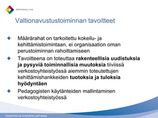 Osaamisen ja sivistyksen parhaaksi
Määrärahat on tarkoitettu kokeilu- ja
kehittämistoimintaan, ei organisaation oman
perustoiminnan rahoittamiseen
Tavoitteena on toteuttaa rakenteellisia uudistuksia
ja pysyviä toiminnallisia muutoksia tiiviissä
verkostoyhteistyössä aiemmin toteutettujen
kehittämishankkeiden tuotoksia ja tuloksia
hyödyntäen
Pedagogisten käytänteiden mallintaminen
verkostoyhteistyössä
Valtionavustustoiminnan tavoitteet
 