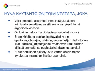 Osaamisen ja sivistyksen parhaaksi
HYVÄ KÄYTÄNTÖ ON TOIMINTATAPA, JOKA
Voisi innostaa useampia ihmisiä koulutuksen
toimialalla soveltamaan sitä omassa työssään tai
organisaatiossaan.
On lukijan helposti arvioitavissa (sovellettavuus).
Ei ole kirjoitettu oppijan luettavaksi, vaan
opettajan, ohjaajan, rehtorin, suunnittelijan, hallintohen
kilön, tutkijan, järjestäjän tai vastaavan koulutuksen
piirissä ammattinsa puolesta toimivan luettavaksi
Ei ole hankkeen esittely. Sitä varten on olemassa
byrokratianmakuinen hankeraportointi.
Hyvien käytäntöjen julkaisualusta
 