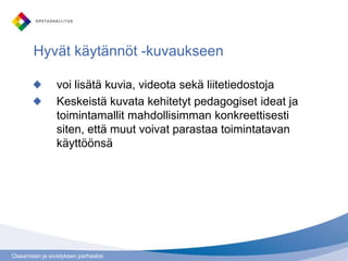 Osaamisen ja sivistyksen parhaaksi
Hyvät käytännöt -kuvaukseen
voi lisätä kuvia, videota sekä liitetiedostoja
Keskeistä kuvata kehitetyt pedagogiset ideat ja
toimintamallit mahdollisimman konkreettisesti
siten, että muut voivat parastaa toimintatavan
käyttöönsä
 