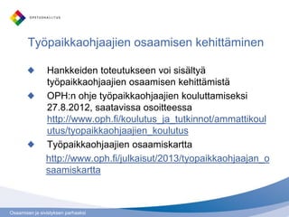 Osaamisen ja sivistyksen parhaaksi
Työpaikkaohjaajien osaamisen kehittäminen
Hankkeiden toteutukseen voi sisältyä
työpaikkaohjaajien osaamisen kehittämistä
OPH:n ohje työpaikkaohjaajien kouluttamiseksi
27.8.2012, saatavissa osoitteessa
http://www.oph.fi/koulutus_ja_tutkinnot/ammattikoul
utus/tyopaikkaohjaajien_koulutus
Työpaikkaohjaajien osaamiskartta
http://www.oph.fi/julkaisut/2013/tyopaikkaohjaajan_o
saamiskartta
 