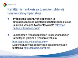 Osaamisen ja sivistyksen parhaaksi
Kehittämishankkeissa toimivien yhteisiä
työskentely-ympäristöjä
Työpaikalla tapahtuvan oppimisen ja
ammattiosaamisen näyttöjen kehittämishankkeissa
toimivien yhteinen työskentelyalusta http://top-
patteri.wikispaces.com/
Laajennetun työssäoppimisen kokeiluhankkeiden
toteuttajien yhteinen työskentelyalusta
http://toplaaja.wikispaces.com/
Laajennetun työssäoppimisen kokeiluhankkeen
tuotoksia http://toplaaja.purot.net
 