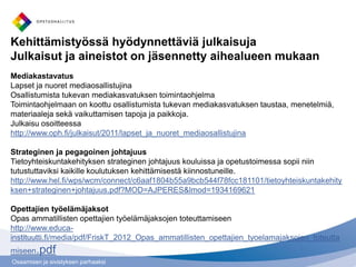 Osaamisen ja sivistyksen parhaaksi
Kehittämistyössä hyödynnettäviä julkaisuja
Julkaisut ja aineistot on jäsennetty aihealueen mukaan
Mediakastavatus
Lapset ja nuoret mediaosallistujina
Osallistumista tukevan mediakasvatuksen toimintaohjelma
Toimintaohjelmaan on koottu osallistumista tukevan mediakasvatuksen taustaa, menetelmiä,
materiaaleja sekä vaikuttamisen tapoja ja paikkoja.
Julkaisu osoitteessa
http://www.oph.fi/julkaisut/2011/lapset_ja_nuoret_mediaosallistujina
Strateginen ja pegagoinen johtajuus
Tietoyhteiskuntakehityksen strateginen johtajuus kouluissa ja opetustoimessa sopii niin
tutustuttaviksi kaikille koulutuksen kehittämisestä kiinnostuneille.
http://www.hel.fi/wps/wcm/connect/c6aaf1804b55a9bcb544f78fcc181101/tietoyhteiskuntakehity
ksen+strateginen+johtajuus.pdf?MOD=AJPERES&lmod=1934169621
Opettajien työelämäjaksot
Opas ammatillisten opettajien työelämäjaksojen toteuttamiseen
http://www.educa-
instituutti.fi/media/pdf/FriskT_2012_Opas_ammatillisten_opettajien_tyoelamajaksojen_toteutta
miseen.pdf
 
