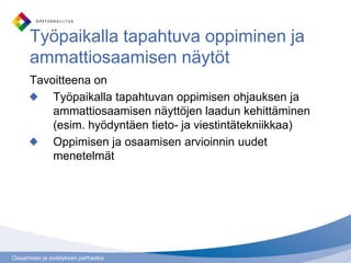 Osaamisen ja sivistyksen parhaaksi
Työpaikalla tapahtuva oppiminen ja
ammattiosaamisen näytöt
Tavoitteena on
Työpaikalla tapahtuvan oppimisen ohjauksen ja
ammattiosaamisen näyttöjen laadun kehittäminen
(esim. hyödyntäen tieto- ja viestintätekniikkaa)
Oppimisen ja osaamisen arvioinnin uudet
menetelmät
 