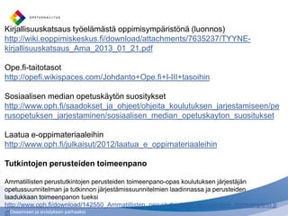 Osaamisen ja sivistyksen parhaaksi
Kirjallisuuskatsaus työelämästä oppimisympäristönä (luonnos)
http://wiki.eoppimiskeskus.fi/download/attachments/7635237/TYYNE-
kirjallisuuskatsaus_Ama_2013_01_21.pdf
Ope.fi-taitotasot
http://opefi.wikispaces.com/Johdanto+Ope.fi+I-III+tasoihin
Sosiaalisen median opetuskäytön suositykset
http://www.oph.fi/saadokset_ja_ohjeet/ohjeita_koulutuksen_jarjestamiseen/pe
rusopetuksen_jarjestaminen/sosiaalisen_median_opetuskayton_suositukset
Laatua e-oppimateriaaleihin
http://www.oph.fi/julkaisut/2012/laatua_e_oppimateriaaleihin
Tutkintojen perusteiden toimeenpano
Ammatillisten perustutkintojen perusteiden toimeenpano-opas koulutuksen järjestäjän
opetussuunnitelman ja tutkinnon järjestämissuunnitelmien laadinnassa ja perusteiden
laadukkaan toimeenpanon tueksi
http://www.oph.fi/download/142550_Ammatillisten_perustutkintojen_perusteiden_toimeenpano.p
df
 