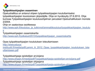 Osaamisen ja sivistyksen parhaaksi
Työpaikkaohjaajien osaaminen
Opetushallitus on antanut ohjeen työpaikkaohjaajien kouluttamiseksi
työpaikkaohjaajien koulutuksen järjestäjille. Ohje on hyväksytty 27.8.2012. Ohje
kumoaa Työpaikkaohjaajien koulutusohjelman perusteet Opetushallituksen moniste
2/2004.
Ohje on saatavissa osoitteessa
http://www.oph.fi/koulutus_ja_tutkinnot/ammattikoulutus/tyopaikkaohjaajien_koulutu
s
Työpaikkaohjaajien osaamiskartta
http://www.oph.fi/julkaisut/2013/tyopaikkaohjaajan_osaamiskartta
Opas työpaikkaohjaajien koulutuksen toteuttamiseen
http://www.educa-
instituutti.fi/media/pdf/Lammi_A_2012_Opas_tyopaikkaohjaajien_koulutuksen_tote
uttamiseen.pdf
Työpaikkaohjaaja opiskelijan arvioijana
http://www.ohjaan.fi/media/pdf/Tyopaikkaohjaaja-opiskelijan-arvioijana.pdf
Työpaikkaohjaaja opiskelijan ohjaajana
http://www.ohjaan.fi/media/pdf/Tyopaikkaohjaaja-opiskelijan-ohjaajana.pdf
 