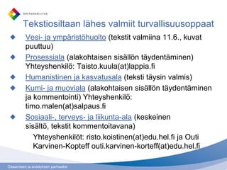 Osaamisen ja sivistyksen parhaaksi
Tekstiosiltaan lähes valmiit turvallisuusoppaat
Vesi- ja ympäristöhuolto (tekstit valmiina 11.6., kuvat
puuttuu)
Prosessiala (alakohtaisen sisällön täydentäminen)
Yhteyshenkilö: Taisto.kuula(at)lappia.fi
Humanistinen ja kasvatusala (teksti täysin valmis)
Kumi- ja muoviala (alakohtaisen sisällön täydentäminen
ja kommentointi) Yhteyshenkilö:
timo.malen(at)salpaus.fi
Sosiaali-, terveys- ja liikunta-ala (keskeinen
sisältö, tekstit kommentoitavana)
Yhteyshenkilöt: risto.koistinen(at)edu.hel.fi ja Outi
Karvinen-Kopteff outi.karvinen-korteff(at)edu.hel.fi
 