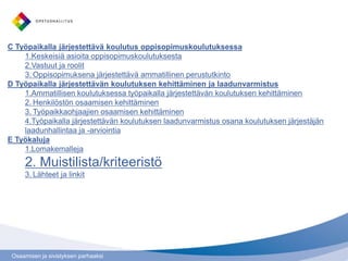 Osaamisen ja sivistyksen parhaaksi
C Työpaikalla järjestettävä koulutus oppisopimuskoulutuksessa
1.Keskeisiä asioita oppisopimuskoulutuksesta
2.Vastuut ja roolit
3. Oppisopimuksena järjestettävä ammatillinen perustutkinto
D Työpaikalla järjestettävän koulutuksen kehittäminen ja laadunvarmistus
1.Ammatillisen koulutuksessa työpaikalla järjestettävän koulutuksen kehittäminen
2. Henkilöstön osaamisen kehittäminen
3. Työpaikkaohjaajien osaamisen kehittäminen
4.Työpaikalla järjestettävän koulutuksen laadunvarmistus osana koulutuksen järjestäjän
laadunhallintaa ja -arviointia
E Työkaluja
1.Lomakemalleja
2. Muistilista/kriteeristö
3. Lähteet ja linkit
 