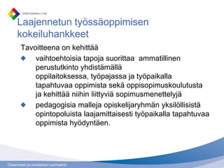 Osaamisen ja sivistyksen parhaaksi
Laajennetun työssäoppimisen
kokeiluhankkeet
Tavoitteena on kehittää
vaihtoehtoisia tapoja suorittaa ammatillinen
perustutkinto yhdistämällä
oppilaitoksessa, työpajassa ja työpaikalla
tapahtuvaa oppimista sekä oppisopimuskoulutusta
ja kehittää niihin liittyviä sopimusmenettelyjä
pedagogisia malleja opiskelijaryhmän yksilöllisistä
opintopoluista laajamittaisesti työpaikalla tapahtuvaa
oppimista hyödyntäen.
 