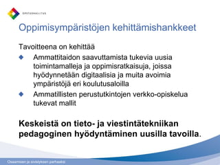 Osaamisen ja sivistyksen parhaaksi
Oppimisympäristöjen kehittämishankkeet
Tavoitteena on kehittää
Ammattitaidon saavuttamista tukevia uusia
toimintamalleja ja oppimisratkaisuja, joissa
hyödynnetään digitaalisia ja muita avoimia
ympäristöjä eri koulutusaloilla
Ammatillisten perustutkintojen verkko-opiskelua
tukevat mallit
Keskeistä on tieto- ja viestintätekniikan
pedagoginen hyödyntäminen uusilla tavoilla.
 