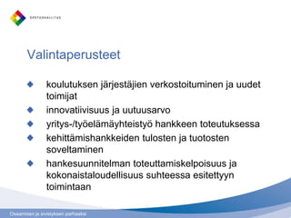 Osaamisen ja sivistyksen parhaaksi
Valintaperusteet
koulutuksen järjestäjien verkostoituminen ja uudet
toimijat
innovatiivisuus ja uutuusarvo
yritys-/työelämäyhteistyö hankkeen toteutuksessa
kehittämishankkeiden tulosten ja tuotosten
soveltaminen
hankesuunnitelman toteuttamiskelpoisuus ja
kokonaistaloudellisuus suhteessa esitettyyn
toimintaan
 
