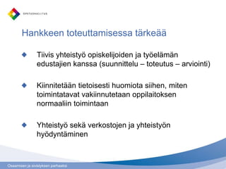 Osaamisen ja sivistyksen parhaaksi
Hankkeen toteuttamisessa tärkeää
Tiivis yhteistyö opiskelijoiden ja työelämän
edustajien kanssa (suunnittelu – toteutus – arviointi)
Kiinnitetään tietoisesti huomiota siihen, miten
toimintatavat vakiinnutetaan oppilaitoksen
normaaliin toimintaan
Yhteistyö sekä verkostojen ja yhteistyön
hyödyntäminen
 