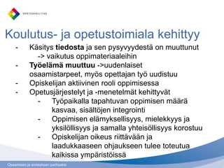 Osaamisen ja sivistyksen parhaaksi
Koulutus- ja opetustoimiala kehittyy
- Käsitys tiedosta ja sen pysyvyydestä on muuttunut
-> vaikutus oppimateriaaleihin
- Työelämä muuttuu ->uudenlaiset
osaamistarpeet, myös opettajan työ uudistuu
- Opiskelijan aktiivinen rooli oppimisessa
- Opetusjärjestelyt ja -menetelmät kehittyvät
- Työpaikalla tapahtuvan oppimisen määrä
kasvaa, sisältöjen integrointi
- Oppimisen elämyksellisyys, mielekkyys ja
yksilöllisyys ja samalla yhteisöllisyys korostuu
- Opiskelijan oikeus riittävään ja
laadukkaaseen ohjaukseen tulee toteutua
kaikissa ympäristöissä
 