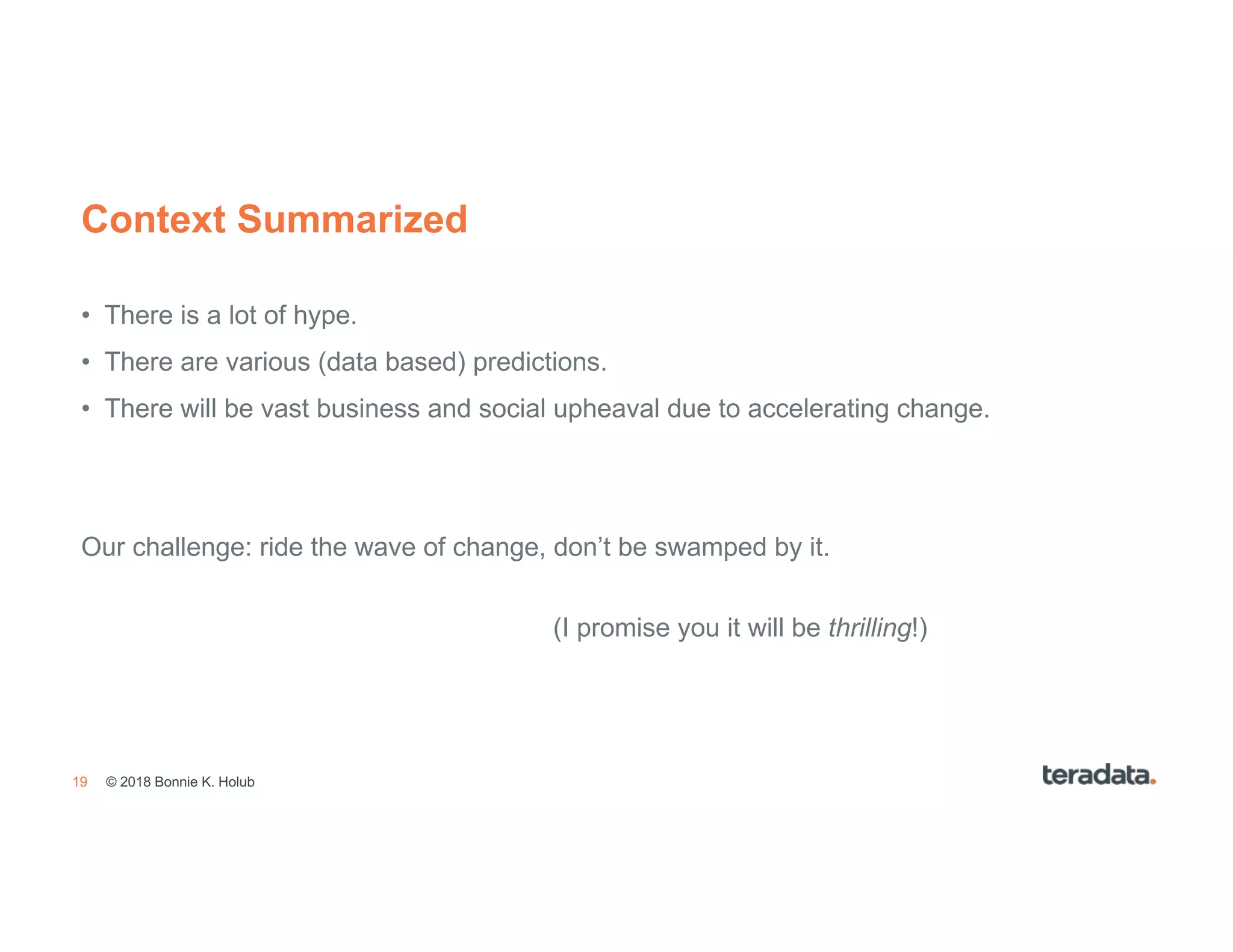 19
Context Summarized
• There is a lot of hype.
• There are various (data based) predictions.
• There will be vast business and social upheaval due to accelerating change.
Our challenge: ride the wave of change, don’t be swamped by it.
(I promise you it will be thrilling!)
© 2018 Bonnie K. Holub
 