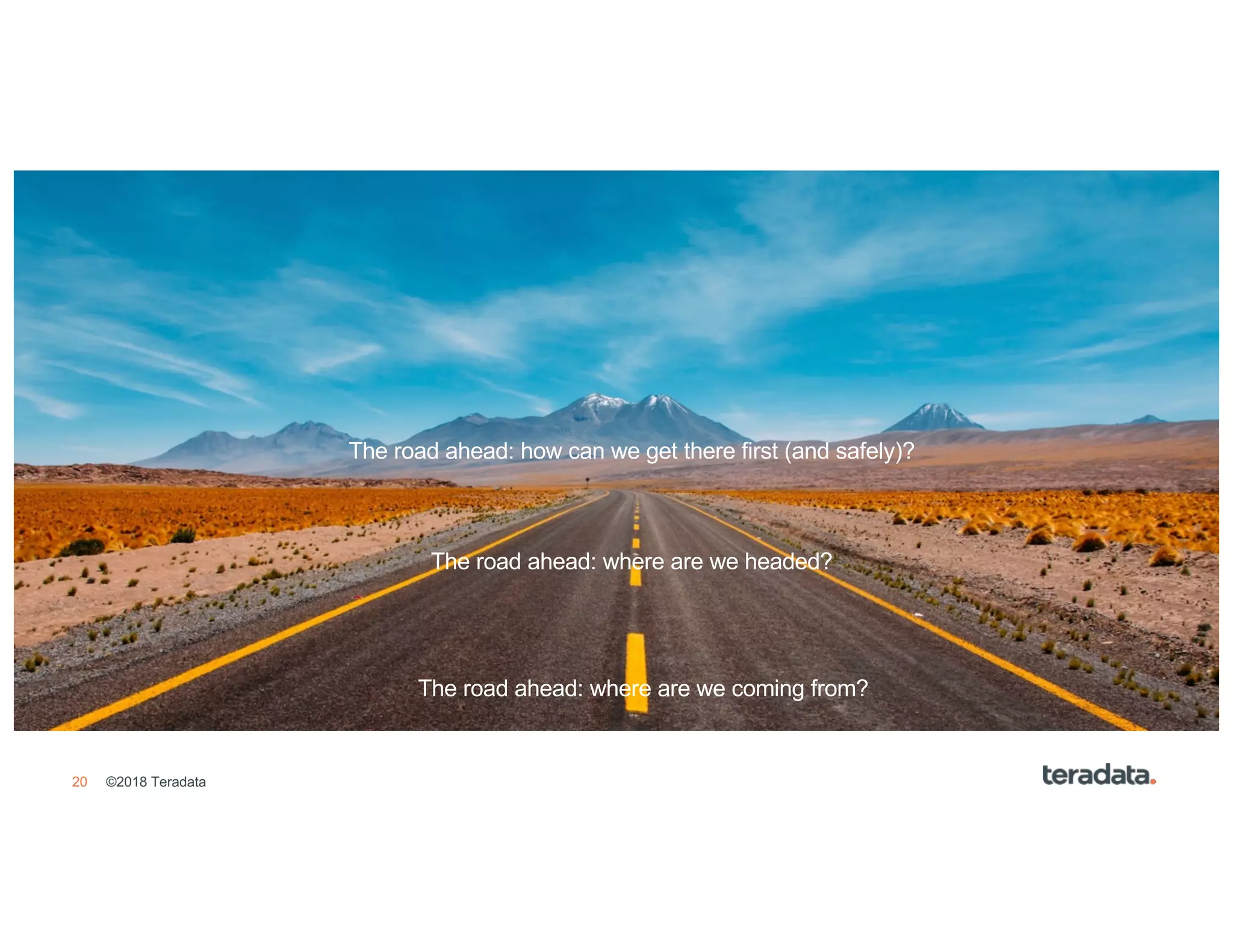 20 ©2018 Teradata
• Agenda Item 1
• Agenda Item 2
• Agenda Item 3
• Agenda Item 4
• Agenda Item 5
• Agenda Item 6
• Agenda Item 7
• Agenda Item 8
The road ahead: where are we coming from?
The road ahead: where are we headed?
The road ahead: how can we get there first (and safely)?
 