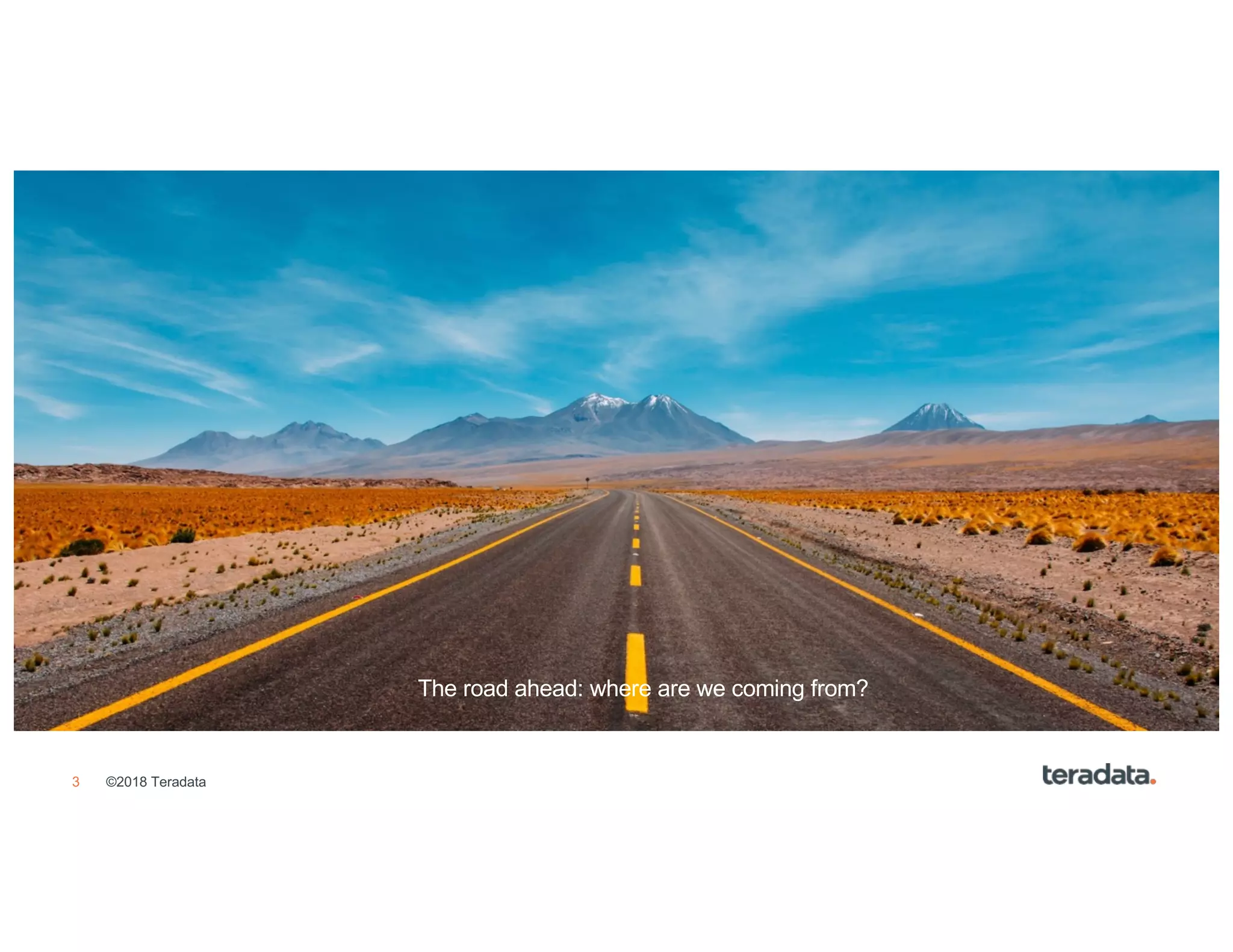 3 ©2018 Teradata
• Agenda Item 1
• Agenda Item 2
• Agenda Item 3
• Agenda Item 4
• Agenda Item 5
• Agenda Item 6
• Agenda Item 7
• Agenda Item 8
The road ahead: where are we coming from?
 