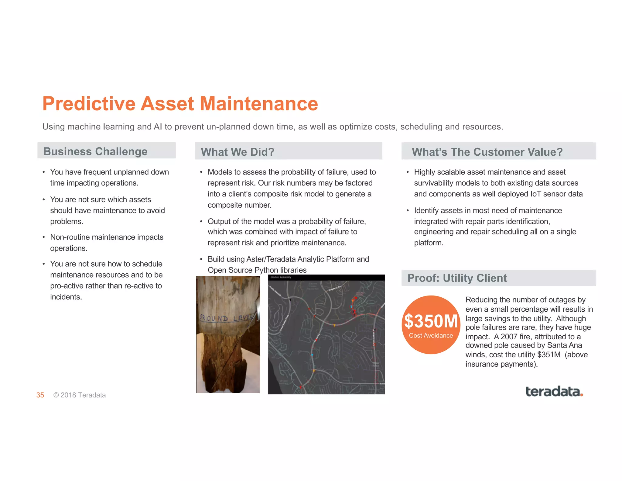 35 © 2018 Teradata
Predictive Asset Maintenance
Business Challenge What We Did?
Reducing the number of outages by
even a small percentage will results in
large savings to the utility. Although
pole failures are rare, they have huge
impact. A 2007 fire, attributed to a
downed pole caused by Santa Ana
winds, cost the utility $351M (above
insurance payments).
Proof: Utility Client
• Highly scalable asset maintenance and asset
survivability models to both existing data sources
and components as well deployed IoT sensor data
• Identify assets in most need of maintenance
integrated with repair parts identification,
engineering and repair scheduling all on a single
platform.
• Models to assess the probability of failure, used to
represent risk. Our risk numbers may be factored
into a client’s composite risk model to generate a
composite number.
• Output of the model was a probability of failure,
which was combined with impact of failure to
represent risk and prioritize maintenance.
• Build using Aster/Teradata Analytic Platform and
Open Source Python libraries
• You have frequent unplanned down
time impacting operations.
• You are not sure which assets
should have maintenance to avoid
problems.
• Non-routine maintenance impacts
operations.
• You are not sure how to schedule
maintenance resources and to be
pro-active rather than re-active to
incidents.
$350M
Cost Avoidance
Using machine learning and AI to prevent un-planned down time, as well as optimize costs, scheduling and resources.
What’s The Customer Value?
 