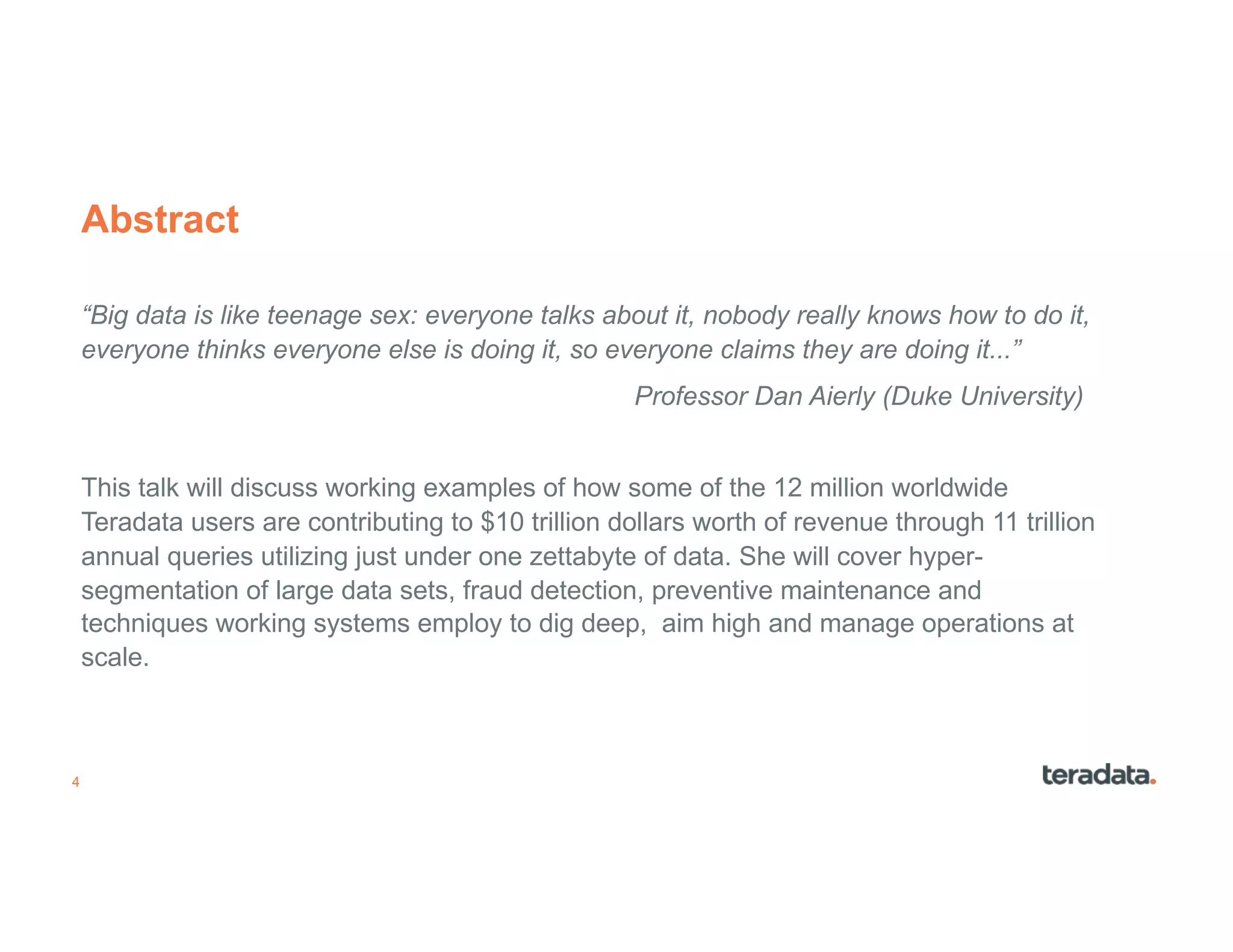 4
Abstract
“Big data is like teenage sex: everyone talks about it, nobody really knows how to do it,
everyone thinks everyone else is doing it, so everyone claims they are doing it...”
Professor Dan Aierly (Duke University)
This talk will discuss working examples of how some of the 12 million worldwide
Teradata users are contributing to $10 trillion dollars worth of revenue through 11 trillion
annual queries utilizing just under one zettabyte of data. She will cover hyper-
segmentation of large data sets, fraud detection, preventive maintenance and
techniques working systems employ to dig deep, aim high and manage operations at
scale.
 
