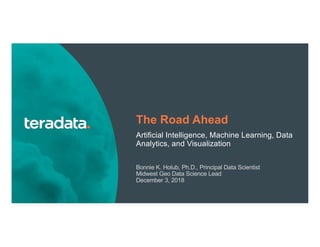 1
The Road Ahead
Artificial Intelligence, Machine Learning, Data
Analytics, and Visualization
Bonnie K. Holub, Ph.D., Principal Data Scientist
Midwest Geo Data Science Lead
December 3, 2018
 