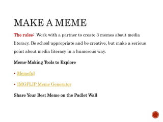 The rules: Work with a partner to create 3 memes about media
literacy. Be school-appropriate and be creative, but make a serious
point about media literacy in a humorous way.
Meme-Making Tools to Explore
 Memeful
 IMGFLIP Meme Generator
Share Your Best Meme on the Padlet Wall
 