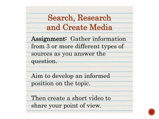 Assignment: Gather information
from 3 or more different types of
sources as you answer the
question.
Aim to develop an informed
position on the topic.
Then create a short video to
share your point of view.
Search, Research
and Create Media
 