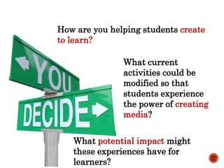 How are you helping students create
to learn?
What current
activities could be
modified so that
students experience
the power of creating
media?
What potential impact might
these experiences have for
learners?
 