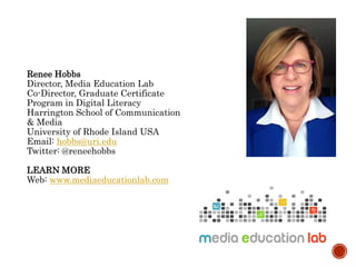 Renee Hobbs
Director, Media Education Lab
Co-Director, Graduate Certificate
Program in Digital Literacy
Harrington School of Communication
& Media
University of Rhode Island USA
Email: hobbs@uri.edu
Twitter: @reneehobbs
LEARN MORE
Web: www.mediaeducationlab.com
 