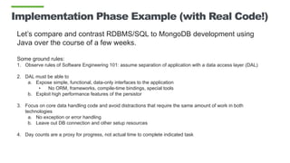 Implementation Phase Example (with Real Code!)
Let’s compare and contrast RDBMS/SQL to MongoDB development using
Java over the course of a few weeks.
Some ground rules:
1. Observe rules of Software Engineering 101: assume separation of application with a data access layer (DAL)
2. DAL must be able to
a. Expose simple, functional, data-only interfaces to the application
• No ORM, frameworks, compile-time bindings, special tools
b. Exploit high performance features of the persistor
3. Focus on core data handling code and avoid distractions that require the same amount of work in both
technologies
a. No exception or error handling
b. Leave out DB connection and other setup resources
4. Day counts are a proxy for progress, not actual time to complete indicated task
 