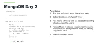 MongoDB Day 2
save(Map m)
{
collection.insert(m);
}
Map fetch(String id)
{
Map m;
Document doc = new Document();
doc.put(“id”, id);
c = collection.find(doc);
if(c.hasNext()) }
m = (Map) c.next();
}
return m;
}
Advantages:
1. Zero time and money spent on overhead code
2. Code and database not physically linked
3. New material with more fields can be added into existing
collections; backfill is optional
4. Names of fields in database precisely match key names
in code layer and directly match on name, not indirectly
via positional offset
5. No technical debt is created
✔ NO CHANGE
 