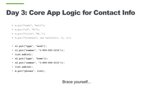 Day 3: Core App Logic for Contact Info
• m.put(“name”, “matt”);
• m.put(“id”, “K1”);
• m.put(“title”, “Mr.”);
• m.put(“hireDate”, new Date(2011, 11, 1));
• n1.put(“type”, “work”);
• n1.put(“number”, “1-800-555-1212”));
• list.add(n1);
• n2.put(“type”, “home”));
• n2.put(“number”, “1-866-444-3131”));
• list.add(n2);
• m.put(“phones”, list);
Brace yourself...
 