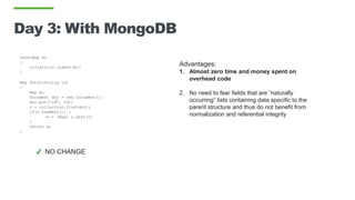 Day 3: With MongoDB
save(Map m)
{
collection.insert(m);
}
Map fetch(String id)
{
Map m;
Document doc = new Document();
doc.put(“id”, id);
c = collection.find(doc);
if(c.hasNext()) }
m = (Map) c.next();
}
return m;
}
Advantages:
1. Almost zero time and money spent on
overhead code
2. No need to fear fields that are “naturally
occurring” lists containing data specific to the
parent structure and thus do not benefit from
normalization and referential integrity
✔ NO CHANGE
 