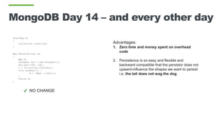 MongoDB Day 14 – and every other day
save(Map m)
{
collection.insert(m);
}
Map fetch(String id)
{
Map m;
Document doc = new Document();
doc.put(“id”, id);
c = collection.find(doc);
if(c.hasNext()) }
m = (Map) c.next();
}
return m;
}
Advantages:
1. Zero time and money spent on overhead
code
2. Persistence is so easy and flexible and
backward compatible that the persistor does not
upward-influence the shapes we want to persist
i.e. the tail does not wag the dog
✔ NO CHANGE
 