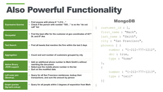Also Powerful Functionality
MongoDB
Expressive Queries
• Find anyone with phone # “1-212…”
• Check if the person with number “555…” is on the “do not
call” list
Geospatial
• Find the best offer for the customer at geo coordinates of 42nd
St. and 6th Ave
Text Search • Find all tweets that mention the firm within the last 2 days
Aggregation • Count and sort number of customers grouped by city
Native Binary
JSON support
• Add an additional phone number to Mark Smith’s without
rewriting the document
• Select just the mobile phone number in the list
• Sort on the modified date
{ customer_id : 1,
first_name : "Mark",
last_name : "Smith",
city : "San Francisco",
phones: [ {
number : “1-212-777-1212”,
dnc : true,
type : “home”
},
{
number : “1-212-777-1213”,
type : “cell”
}]
}
Left outer join
($lookup)
• Query for all San Francisco residences, lookup their
transactions, and sum the amount by person
Graph queries
($graphLookup)
• Query for all people within 3 degrees of separation from Mark
 