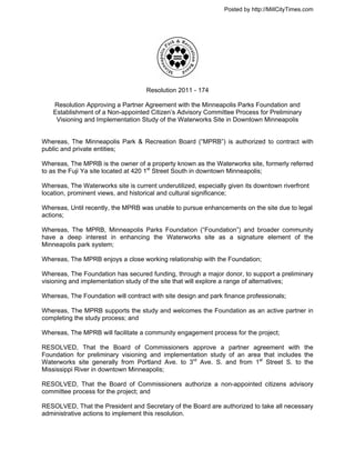 Posted by http://MillCityTimes.com




                                     Resolution 2011 - 174

    Resolution Approving a Partner Agreement with the Minneapolis Parks Foundation and
    Establishment of a Non-appointed Citizen’s Advisory Committee Process for Preliminary
     Visioning and Implementation Study of the Waterworks Site in Downtown Minneapolis


Whereas, The Minneapolis Park & Recreation Board (“MPRB”) is authorized to contract with
public and private entities;

Whereas, The MPRB is the owner of a property known as the Waterworks site, formerly referred
to as the Fuji Ya site located at 420 1st Street South in downtown Minneapolis;

Whereas, The Waterworks site is current underutilized, especially given its downtown riverfront
location, prominent views, and historical and cultural significance;

Whereas, Until recently, the MPRB was unable to pursue enhancements on the site due to legal
actions;

Whereas, The MPRB, Minneapolis Parks Foundation (“Foundation”) and broader community
have a deep interest in enhancing the Waterworks site as a signature element of the
Minneapolis park system;

Whereas, The MPRB enjoys a close working relationship with the Foundation;

Whereas, The Foundation has secured funding, through a major donor, to support a preliminary
visioning and implementation study of the site that will explore a range of alternatives;

Whereas, The Foundation will contract with site design and park finance professionals;

Whereas, The MPRB supports the study and welcomes the Foundation as an active partner in
completing the study process; and

Whereas, The MPRB will facilitate a community engagement process for the project;

RESOLVED, That the Board of Commissioners approve a partner agreement with the
Foundation for preliminary visioning and implementation study of an area that includes the
Waterworks site generally from Portland Ave. to 3rd Ave. S. and from 1st Street S. to the
Mississippi River in downtown Minneapolis;

RESOLVED, That the Board of Commissioners authorize a non-appointed citizens advisory
committee process for the project; and

RESOLVED, That the President and Secretary of the Board are authorized to take all necessary
administrative actions to implement this resolution.
 