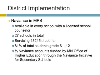 District Implementation
   Naviance in MPS
     Available in every school with a licensed school
      counselor
     27 schools in total

     Servicing 13245 students

     81% of total students grade 6 – 12

     ½ Naviance accounts funded by MN Office of
      Higher Education through the Naviance Initiative
      for Secondary Schools
 