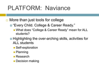 PLATFORM: Naviance
   More than just tools for college
     ―Every   Child. College & Career Ready.‖
       Whatdoes ―College & Career Ready‖ mean for ALL
       students?
     Highlighting
                 the over-arching skills, activities for
      ALL students
       Self-exploration
       Planning
       Research
       Decision   making
 