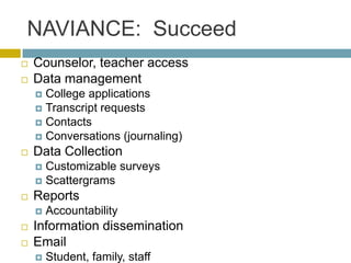 NAVIANCE: Succeed
   Counselor, teacher access
   Data management
     College applications
     Transcript requests
     Contacts
     Conversations (journaling)
   Data Collection
     Customizable surveys
     Scattergrams
   Reports
       Accountability
   Information dissemination
   Email
       Student, family, staff
 