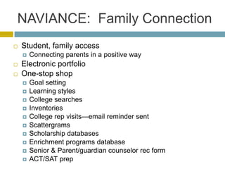 NAVIANCE: Family Connection
   Student, family access
       Connecting parents in a positive way
   Electronic portfolio
   One-stop shop
       Goal setting
       Learning styles
       College searches
       Inventories
       College rep visits—email reminder sent
       Scattergrams
       Scholarship databases
       Enrichment programs database
       Senior & Parent/guardian counselor rec form
       ACT/SAT prep
 