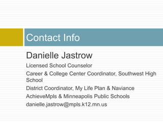 Contact Info
Danielle Jastrow
Licensed School Counselor
Career & College Center Coordinator, Southwest High
School
District Coordinator, My Life Plan & Naviance
AchieveMpls & Minneapolis Public Schools
danielle.jastrow@mpls.k12.mn.us
 