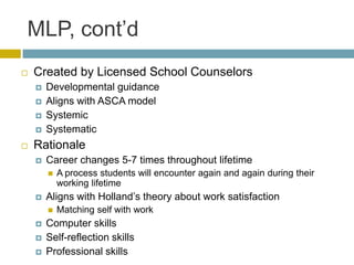 MLP, cont’d
   Created by Licensed School Counselors
       Developmental guidance
       Aligns with ASCA model
       Systemic
       Systematic
   Rationale
       Career changes 5-7 times throughout lifetime
           A process students will encounter again and again during their
            working lifetime
       Aligns with Holland’s theory about work satisfaction
           Matching self with work
       Computer skills
       Self-reflection skills
       Professional skills
 